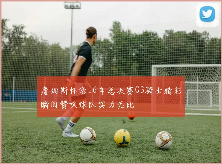 詹姆斯怀念16年总决赛G3骑士精彩瞬间赞叹球队实力无比