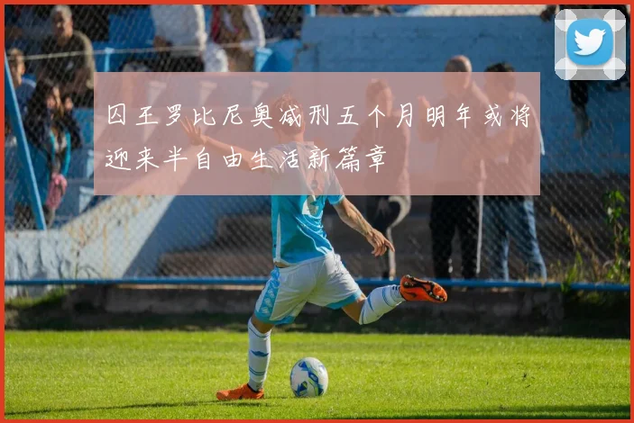 囚王罗比尼奥减刑五个月明年或将迎来半自由生活新篇章