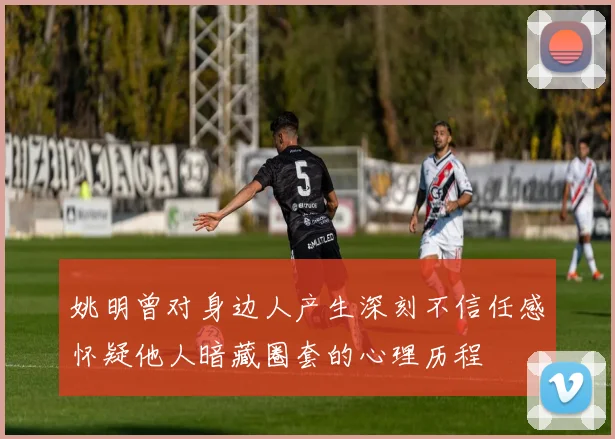 姚明曾对身边人产生深刻不信任感怀疑他人暗藏圈套的心理历程