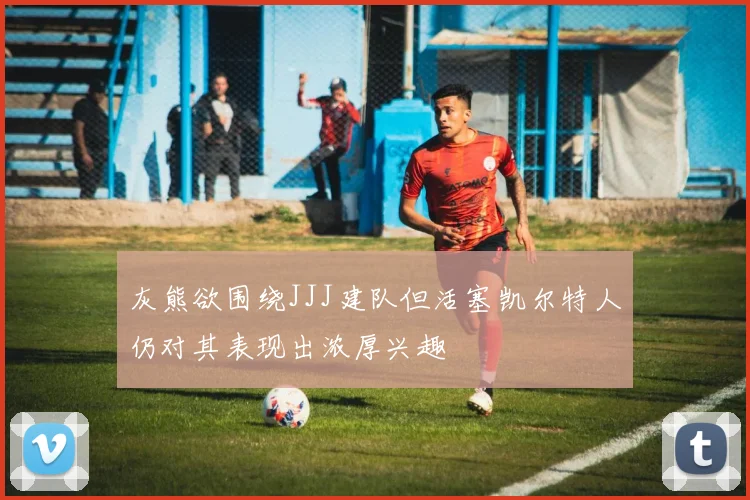 灰熊欲围绕JJJ建队但活塞凯尔特人仍对其表现出浓厚兴趣