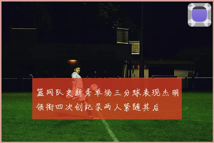 篮网队史新秀单场三分球表现杰明领衔四次创纪录两人紧随其后