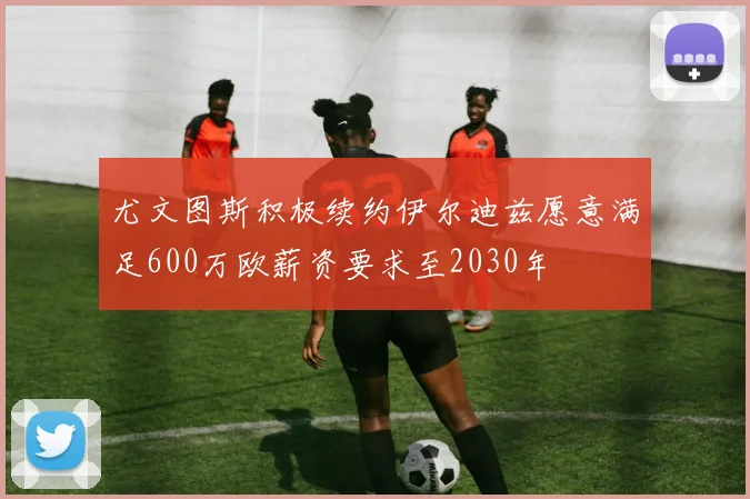 尤文图斯积极续约伊尔迪兹愿意满足600万欧薪资要求至2030年