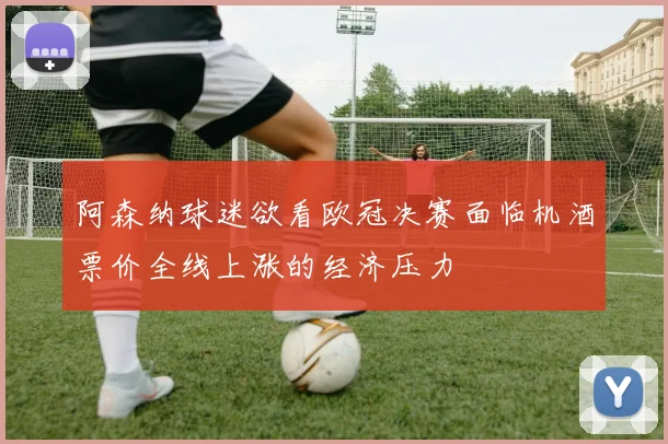 阿森纳球迷欲看欧冠决赛面临机酒票价全线上涨的经济压力
