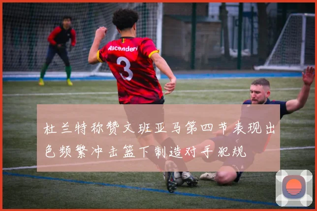 杜兰特称赞文班亚马第四节表现出色频繁冲击篮下制造对手犯规