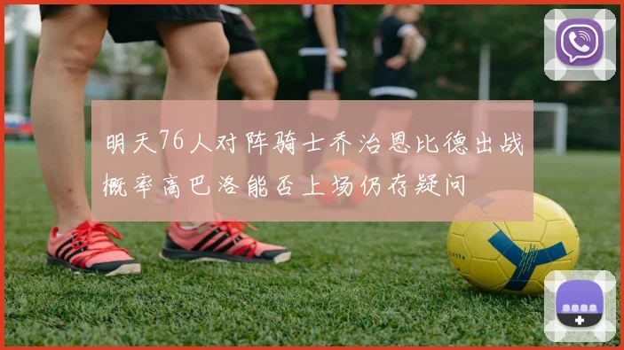 明天76人对阵骑士乔治恩比德出战概率高巴洛能否上场仍存疑问