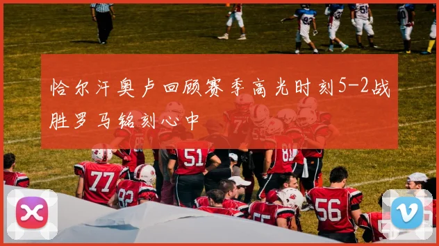 恰尔汗奥卢回顾赛季高光时刻5-2战胜罗马铭刻心中
