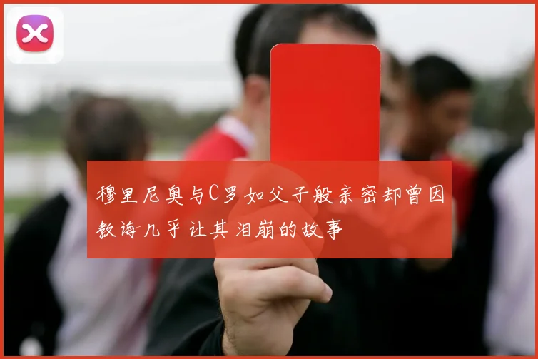 穆里尼奥与C罗如父子般亲密却曾因教诲几乎让其泪崩的故事