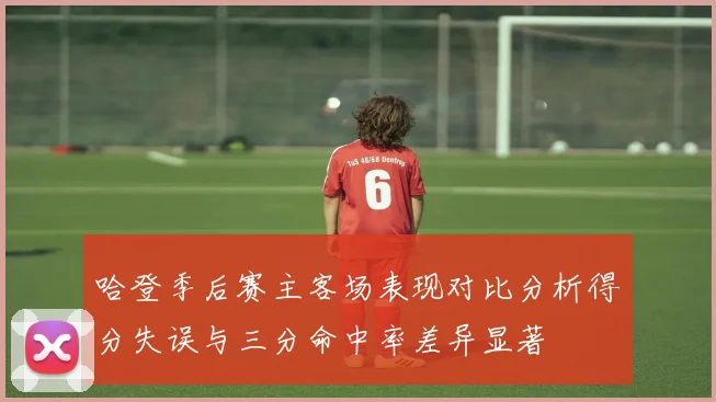 哈登季后赛主客场表现对比分析得分失误与三分命中率差异显著