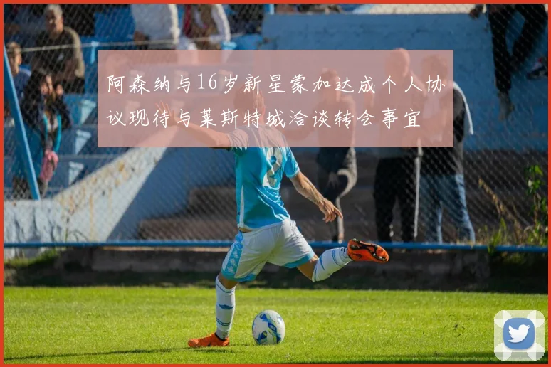 阿森纳与16岁新星蒙加达成个人协议现待与莱斯特城洽谈转会事宜