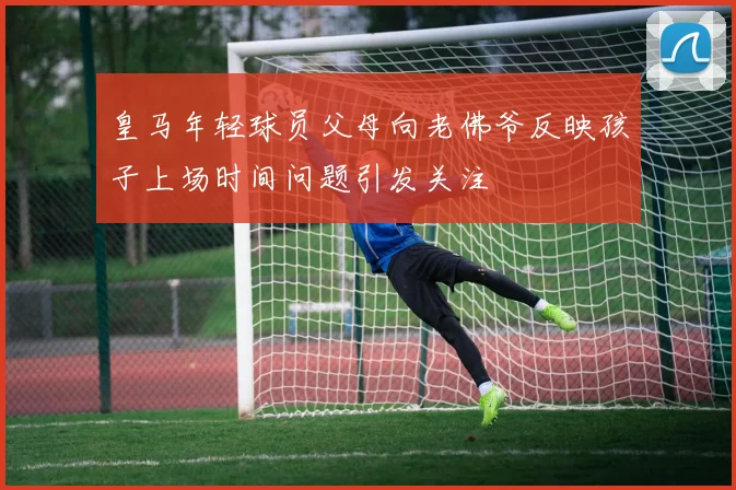 皇马年轻球员父母向老佛爷反映孩子上场时间问题引发关注
