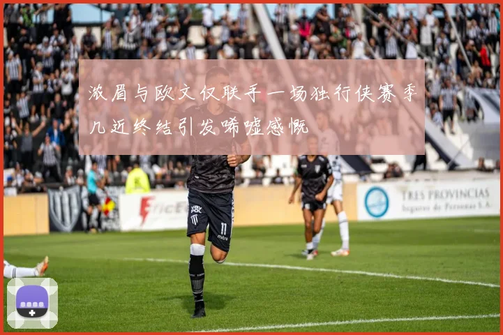 浓眉与欧文仅联手一场独行侠赛季几近终结引发唏嘘感慨
