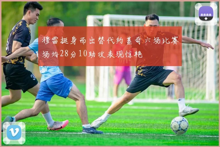 穆雷挺身而出替代约基奇六场比赛场均28分10助攻表现惊艳
