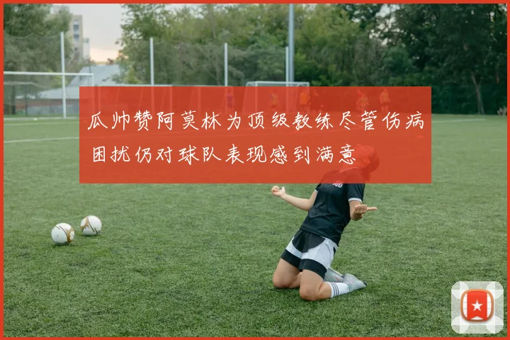 瓜帅赞阿莫林为顶级教练尽管伤病困扰仍对球队表现感到满意